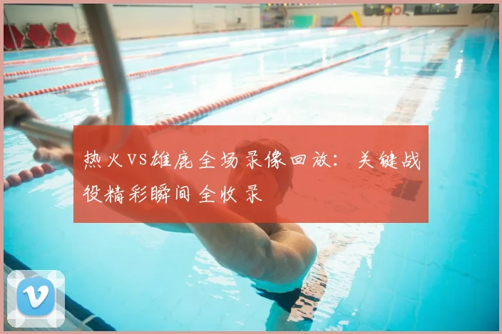热火vs雄鹿全场录像回放：关键战役精彩瞬间全收录