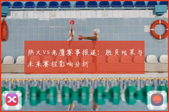 热火vs老鹰赛事报道：胜负结果与未来赛程影响分析