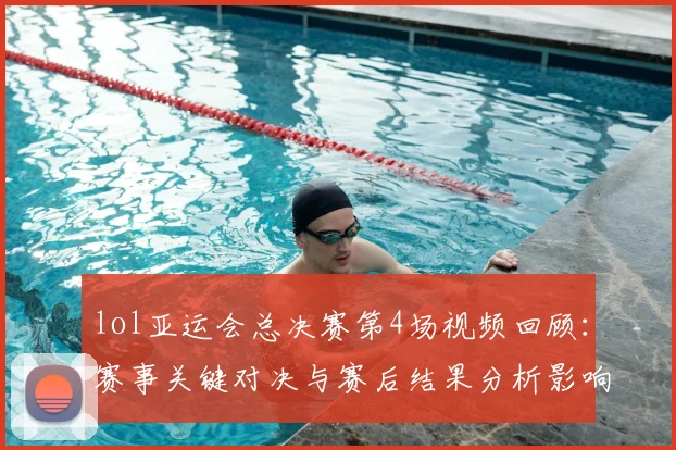 lol亚运会总决赛第4场视频回顾：赛事关键对决与赛后结果分析影响看点