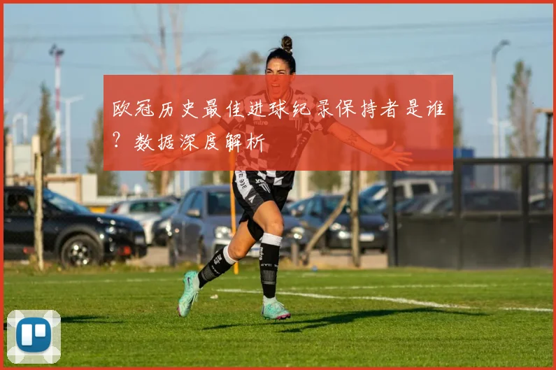 欧冠历史最佳进球纪录保持者是谁？数据深度解析
