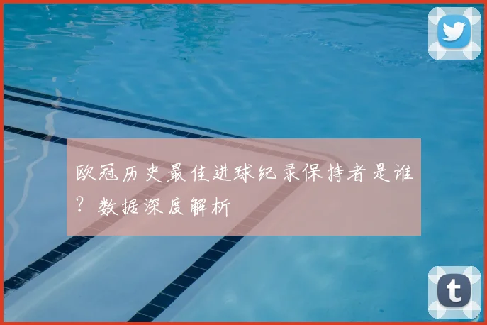 欧冠历史最佳进球纪录保持者是谁？数据深度解析