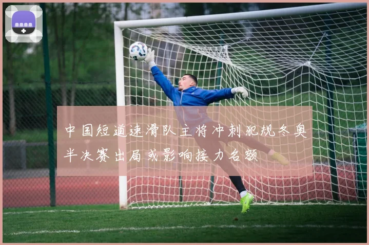中国短道速滑队主将冲刺犯规冬奥半决赛出局或影响接力名额