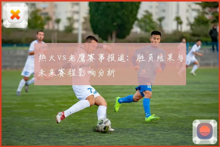 热火vs老鹰赛事报道：胜负结果与未来赛程影响分析