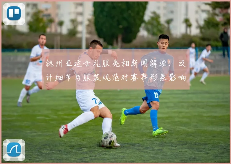 杭州亚运会礼服亮相新闻解读：设计细节与服装规范对赛事形象影响